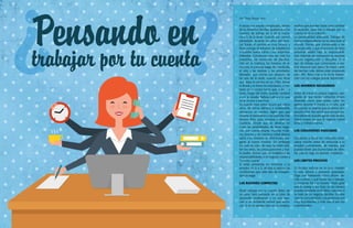 {106}www.revistavenuscuba.wordpress.com
revistavenus@gmail.com {107}www.revistavenuscuba.wordpress.com
revistavenus@gmail.com
¿Pensando en trabajar por tu cuenta?
?
?Pensando en
trabajar por tu cuenta
analiza qué puedes hacer para cambiar
la situación, pero irte a trabajar por tu
cuenta no es la solución.
La personalidad adecuada. Trabajar de
forma independiente no es para todo el
mundo. Piensa que comenzarás a ser
tu propio jefe, y que el accionar de otras
personas estará bajo tu responsabili-
dad. Además de motivación se necesita
mucha organización y disciplina. Si el
tipo de trabajo que comenzarás a rea-
lizar requiere que pases la mayor parte
del tiempo sola, debes estar preparada
para ello. Renunciar a la diaria interac-
ción con los colegas puede deprimirte.
LOS AHORROS NECESARIOS
Antes de iniciar tu propio negocio, ase-
gúrate de que tienes suficiente dinero
ahorrado como para poder cubrir los
gastos durante 6 meses a un año, que
es cuando se estima que el dinero em-
pezará a fluir. Recuerda que aunque po-
tencialmente puedes ganar más dinero,
habrá meses en que el negocio estará
lento y entrará menos.
LAS CONEXIONES INDICADAS
Comienza a hacer los contactos nece-
sarios mucho antes de renunciar a tu
empleo permanente, de manera que
puedas tener una buena base de clien-
tes para tu negocio apenas empieces.
LOS LÍMITES PRECISOS
Si decides trabajar en la casa, mantén
tu vida laboral y personal separadas.
Elige una habitación como oficina, de-
cide cuántas y qué horas vas a trabajar,
y mantente fiel a tu horario. Nada quita
que tu pareja y tus hijos (si los tienes)
puedan ayudarte en la labor, más aún si
se trata de un negocio familiar. En este
caso la comunicación y la paciencia son
muy importantes, y más aún si son tus
subordinados.
A veces nos resulta complicado, dentro
de la dinámica familiar, ajustarnos a los
horarios de trabajo de 9 de la maña-
na a 5 de la tarde. Cuando aún somos
primerizas, durante los años del Servi-
cio Social, el cambio es muy brusco, y
lleva consigo el esfuerzo de adaptarnos
a nuestra nueva rutina y sus responsa-
bilidades. Comienzan una vez más los
matutinos, las reuniones de planifica-
ción en la mañana, los horarios de al-
muerzo, la jornada luego del mediodía,
el reloj y las tarjetas; y las actividades
laborales que comienzan después de
las seis de la tarde, cuando uno tiene
que dejar la cartera en un sillón, tomar
la libreta y la bolsa de mandados, o me-
terse en la cocina hasta que, a las… y
tanto, luego del baño, puedas sentarte
a ver la novela, Belleza Latina o lo que
se te ocurra a esa hora.
Ya cuando esta rutina ocurre por varios
años, de forma idéntica e indetenible,
añoramos un cambio. Algún giro que
revierta el panorama y nos permita más
tiempo libre, para nosotras y para los
nuestros. Desde que se abrieran en
Cuba las posibilidades de tener nego-
cios por cuenta propia, muchas muje-
res jóvenes y de mediana edad dijeron
adiós a los horarios de oficina para aco-
gerse al nuevo modelo. Sin embargo
no todo es color de rosa: también exis-
ten los retos, las preocupaciones y has-
ta podría decirse que se multiplican las
responsabilidades si el negocio correo a
“nuestra cuenta”.
Si estás pensando en renunciar a tu
empleo de 9 a 5, analiza si reúnes las
condiciones que este tipo de indepen-
dencia exige.
LAS RAZONES CORRECTAS
Elegir trabajar por tu cuenta debe ser
un paso bien pensado en tu plan de
desarrollo profesional, y no una reac-
ción a un ambiente laboral que recha-
zas. Si no te sientes bien en tu empleo,
Por Thays Roque Arce
 