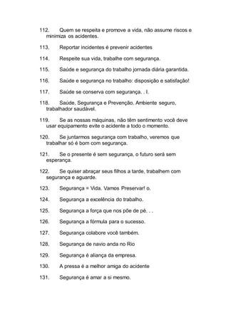 112. Quem se respeita e promove a vida, não assume riscos e
minimiza os acidentes.
113. Reportar incidentes é prevenir acidentes
114. Respeite sua vida, trabalhe com segurança.
115. Saúde e segurança do trabalho jornada diária garantida.
116. Saúde e segurança no trabalho: disposição e satisfação!
117. Saúde se conserva com segurança. . l.
118. Saúde, Segurança e Prevenção. Ambiente seguro,
trabalhador saudável.
119. Se as nossas máquinas, não têm sentimento você deve
usar equipamento evite o acidente a todo o momento.
120. Se juntarmos segurança com trabalho, veremos que
trabalhar só é bom com segurança.
121. Se o presente é sem segurança, o futuro será sem
esperança.
122. Se quiser abraçar seus filhos a tarde, trabalhem com
segurança e aguarde.
123. Segurança = Vida. Vamos Preservar! o.
124. Segurança a excelência do trabalho.
125. Segurança a força que nos põe de pé. . .
126. Segurança a fórmula para o sucesso.
127. Segurança colabore você também.
128. Segurança de navio anda no Rio
129. Segurança é aliança da empresa.
130. A pressa é a melhor amiga do acidente
131. Segurança é amar a si mesmo.
 