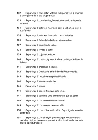 132. Segurança e bem estar, valores indispensáveis à empresa
e principalmente a sua própria vida.
133. Segurança é conscientização de todo mundo e depende
de você.
134. Segurança é estar em harmonia com o trabalho e com a
sua família.
135. Segurança é estar em harmonia com o trabalho.
136. Segurança é fruto, do trabalho e raiz da saúde.
137. Segurança é garantia de saúde.
138. Segurança é levada a sério.
139. Segurança é objetivo de todos.
140. Segurança é preciso, ignorar é tolice, participar é dever de
todos..
141. Segurança é preservar a saúde.
142. Segurança e Qualidade a caminho da Produtividade.
143. Segurança é respeito e responsabilidade.
144. Segurança é saúde sem limites.
145. Segurança é saúde.
146. Segurança é saúde. Pratique esta idéia.
147. Segurança e trabalho, uma combinação que da certo.
148. Segurança é um ato de conscientização.
149. Segurança é um ato que vale uma vida
150. Segurança é uma coisa muito séria. Fique ligado, você faz
parte dela.
151. Segurança é unir esforços para divulgar e obedecer as
medidas básicas de segurança no trabalho. Implicando em mais
saúde e produtividade.
 