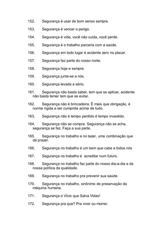 152. Segurança é usar de bom senso sempre.
153. Segurança é vencer o perigo.
154. Segurança é vida, você não cuida, você perde.
155. Segurança é o trabalho parceria com a saúde.
156. Segurança em todo lugar é acidente zero no placar.
157. Segurança faz parte do nosso norte.
158. Segurança hoje e sempre.
159. Segurança junte-se a nós.
160. Segurança levada a sério.
161. Segurança não basta saber, tem que se aplicar, acidente
não basta temer tem que se evitar.
162. Segurança não é brincadeira. É mais que obrigação, é
norma rígida a ser cumprida acima de tudo.
163. Segurança não é tempo perdido é tempo investido.
164. Segurança não se compra. Segurança não se acha,
segurança se faz. Faça a sua parte.
165. Segurança no trabalho e no lazer, uma combinação que
dá prazer.
166. Segurança no trabalho é um bem que cabe a todos nós
167. Segurança no trabalho é acreditar num futuro.
168. Segurança no trabalho faz parte do nosso dia-a-dia e da
nossa política da qualidade.
169. Segurança no trabalho pra prevenir sua saúde.
170. Segurança no trabalho, sinônimo de preservação da
máquina humana.
171. Segurança o Vício que Salva Vidas!
172. Segurança pra que? Pra viver ou morrer.
 