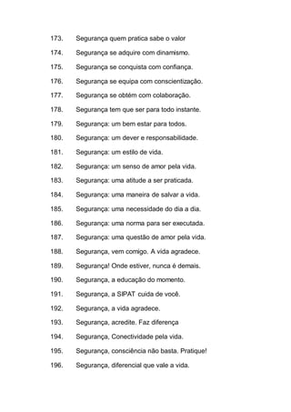 173. Segurança quem pratica sabe o valor
174. Segurança se adquire com dinamismo.
175. Segurança se conquista com confiança.
176. Segurança se equipa com conscientização.
177. Segurança se obtém com colaboração.
178. Segurança tem que ser para todo instante.
179. Segurança: um bem estar para todos.
180. Segurança: um dever e responsabilidade.
181. Segurança: um estilo de vida.
182. Segurança: um senso de amor pela vida.
183. Segurança: uma atitude a ser praticada.
184. Segurança: uma maneira de salvar a vida.
185. Segurança: uma necessidade do dia a dia.
186. Segurança: uma norma para ser executada.
187. Segurança: uma questão de amor pela vida.
188. Segurança, vem comigo. A vida agradece.
189. Segurança! Onde estiver, nunca é demais.
190. Segurança, a educação do momento.
191. Segurança, a SIPAT cuida de você.
192. Segurança, a vida agradece.
193. Segurança, acredite. Faz diferença
194. Segurança, Conectividade pela vida.
195. Segurança, consciência não basta. Pratique!
196. Segurança, diferencial que vale a vida.
 