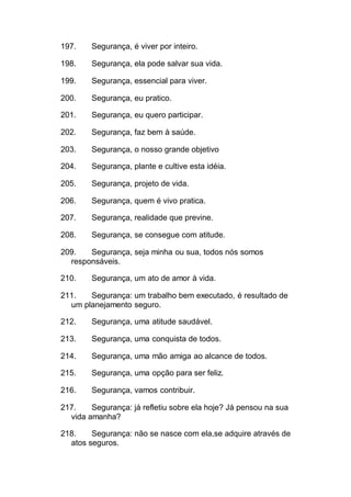 197. Segurança, é viver por inteiro.
198. Segurança, ela pode salvar sua vida.
199. Segurança, essencial para viver.
200. Segurança, eu pratico.
201. Segurança, eu quero participar.
202. Segurança, faz bem à saúde.
203. Segurança, o nosso grande objetivo
204. Segurança, plante e cultive esta idéia.
205. Segurança, projeto de vida.
206. Segurança, quem é vivo pratica.
207. Segurança, realidade que previne.
208. Segurança, se consegue com atitude.
209. Segurança, seja minha ou sua, todos nós somos
responsáveis.
210. Segurança, um ato de amor à vida.
211. Segurança: um trabalho bem executado, é resultado de
um planejamento seguro.
212. Segurança, uma atitude saudável.
213. Segurança, uma conquista de todos.
214. Segurança, uma mão amiga ao alcance de todos.
215. Segurança, uma opção para ser feliz.
216. Segurança, vamos contribuir.
217. Segurança: já refletiu sobre ela hoje? Já pensou na sua
vida amanha?
218. Segurança: não se nasce com ela,se adquire através de
atos seguros.
 