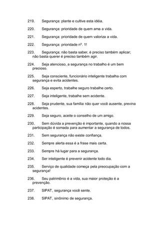 219. Segurança: plante e cultive esta idéia.
220. Segurança: prioridade de quem ama a vida.
221. Segurança: prioridade de quem valoriza a vida.
222. Segurança: prioridade nº. 1!
223. Segurança; não basta saber, é preciso também aplicar;
não basta querer é preciso também agir.
224. Seja atencioso, a segurança no trabalho é um bem
precioso.
225. Seja consciente, funcionário inteligente trabalha com
segurança e evita acidentes.
226. Seja esperto, trabalhe seguro trabalhe certo.
227. Seja inteligente, trabalhe sem acidente.
228. Seja prudente, sua família não quer você ausente, previna
acidentes.
229. Seja seguro, aceite o conselho de um amigo.
230. Sem dúvida a prevenção é importante, quando a nossa
participação é somada para aumentar a segurança de todos.
231. Sem segurança não existe confiança.
232. Sempre alerta essa é a frase mais certa.
233. Sempre há lugar para a segurança.
234. Ser inteligente é prevenir acidente todo dia.
235. Serviço de qualidade começa pela preocupação com a
segurança!
236. Seu patrimônio é a vida, sua maior proteção é a
prevenção.
237. SIPAT, segurança você sente.
238. SIPAT, sinônimo de segurança.
 