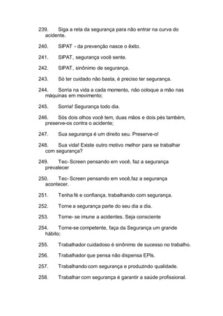 239. Siga a reta da segurança para não entrar na curva do
acidente.
240. SIPAT - da prevenção nasce o êxito.
241. SIPAT, segurança você sente.
242. SIPAT, sinônimo de segurança.
243. Só ter cuidado não basta, é preciso ter segurança.
244. Sorria na vida a cada momento, não coloque a mão nas
máquinas em movimento;
245. Sorria! Segurança todo dia.
246. Sós dois olhos você tem, duas mãos e dois pés também,
preserve-os contra o acidente;
247. Sua segurança é um direito seu. Preserve-o!
248. Sua vida! Existe outro motivo melhor para se trabalhar
com segurança?
249. Tec- Screen pensando em você, faz a segurança
prevalecer
250. Tec- Screen pensando em você,faz a segurança
acontecer.
251. Tenha fé e confiança, trabalhando com segurança.
252. Torne a segurança parte do seu dia a dia.
253. Torne- se imune a acidentes. Seja consciente
254. Torne-se competente, faça da Segurança um grande
hábito;
255. Trabalhador cuidadoso é sinônimo de sucesso no trabalho.
256. Trabalhador que pensa não dispensa EPIs.
257. Trabalhando com segurança e produzindo qualidade.
258. Trabalhar com segurança é garantir a saúde profissional.
 