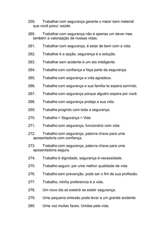 259. Trabalhar com segurança garante o maior bem material
que você posui: saúde.
260. Trabalhar com segurança não é apenas um dever mas
também a valorização de nossas vidas.
261. Trabalhar com segurança, é estar de bem com a vida.
262. Trabalhar é a opção, segurança é a solução.
263. Trabalhar sem acidente é um ato inteligente.
264. Trabalhe com confiança e faça parte da segurança.
265. Trabalhe com segurança a vida agradece.
266. Trabalhe com segurança e sua família te espera sorrindo.
267. Trabalhe com segurança porque alguém espera por você.
268. Trabalhe com segurança proteja a sua vida.
269. Trabalhe progrido com toda a segurança.
270. Trabalho + Segurança = Vida
271. Trabalho com segurança, funcionário com vida.
272. Trabalho com segurança, palavra chave para uma
aposentadoria com confiança.
273. Trabalho com segurança, palavra chave para uma
aposentadoria segura.
274. Trabalho é dignidade, segurança é necessidade.
275. Trabalho seguro: por uma melhor qualidade de vida
276. Trabalho sem prevenção, pode ser o fim de sua profissão.
277. Trabalho, minha preferencia é a vida.
278. Um novo dia só existirá se existir segurança.
279. Uma pequena omissão pode levar a um grande acidente
280. Uma voz muitas faces. Unidas pela vida.
 