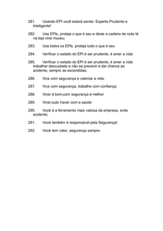 281. Usando EPI você estará sendo: Esperto Prudente e
Inteligente!
282. Use EPIs, proteja o que é seu e deixe a cadeira de roda lá
na loja virar museu;
283. Use todos os EPIs, proteja tudo o que é seu
284. Verificar o estado do EPI é ser prudente, é amar a vida
285. Verificar o estado do EPI é ser prudente, é amar a vida
trabalhar descuidado e não se prevenir é dar chance ao
acidente, sempre as escondidas;
286. Viva com segurança e valorize a vida.
287. Viva com segurança, trabalhe com confiança.
288. Viver é bom,com segurança é melhor
289. Viver,tudo haver com a saúde
290. Você é a ferramenta mais valiosa da empresa, evite
acidente;
291. Você também é responsável pela Segurança!
292. Você tem valor, segurança sempre.
 