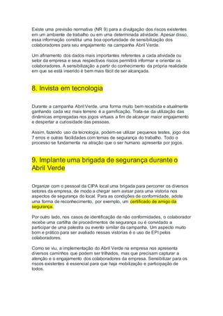 Existe uma previsão normativa (NR 9) para a divulgação dos riscos existentes
em um ambiente de trabalho ou em uma determinada atividade. Apesar disso,
essa informação constitui uma boa oportunidade de sensibilização dos
colaboradores para seu engajamento na campanha Abril Verde.
Um afinamento dos dados mais importantes referentes a cada atividade ou
setor da empresa e seus respectivos riscos permitirá informar e orientar os
colaboradores. A sensibilização a partir do conhecimento da própria realidade
em que se está inserido é bem mais fácil de ser alcançada.
8. Invista em tecnologia
Durante a campanha Abril Verde, uma forma muito bem recebida e atualmente
ganhando cada vez mais terreno é a gamificação. Trata-se da utilização das
dinâmicas empregadas nos jogos virtuais a fim de alcançar maior engajamento
e despertar a curiosidade das pessoas.
Assim, fazendo uso da tecnologia, podem-se utilizar pequenos testes, jogo dos
7 erros e outras facilidades com temas de segurança do trabalho. Todo o
processo se fundamenta na atração que o ser humano apresenta por jogos.
9. Implante uma brigada de segurança durante o
Abril Verde
Organize com o pessoal da CIPA local uma brigada para percorrer os diversos
setores da empresa, de modo a chegar sem avisar para uma vistoria nos
aspectos de segurança do local. Para as condições de conformidade, adote
uma forma de reconhecimento, por exemplo, um certificado de amigo da
segurança.
Por outro lado, nos casos de identificação de não conformidades, o colaborador
recebe uma cartilha de procedimentos de segurança ou é convidado a
participar de uma palestra ou evento similar da campanha. Um aspecto muito
bom e prático para ser avaliado nessas vistorias é o uso de EPI pelos
colaboradores.
Como se viu, a implementação do Abril Verde na empresa nos apresenta
diversos caminhos que podem ser trilhados, mas que precisam capturar a
atenção e o engajamento dos colaboradores da empresa. Sensibilizar para os
riscos existentes é essencial para que haja mobilização e participação de
todos.
 