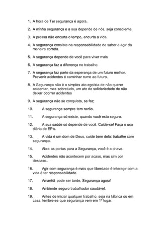 1. A hora de Ter segurança é agora.
2. A minha segurança e a sua depende de nós, seja consciente.
3. A pressa não encurta o tempo, encurta a vida.
4. A segurança consiste na responsabilidade de saber e agir da
maneira correta.
5. A segurança depende de você para viver mais
6. A segurança faz a diferença no trabalho.
7. A segurança faz parte da esperança de um futuro melhor.
Prevenir acidentes é caminhar rumo ao futuro.
8. A Segurança não é o simples ato egoísta de não querer
acidentar, mas sobretudo, um ato de solidariedade de não
deixar ocorrer acidentes
9. A segurança não se conquista, se faz;
10. A segurança sempre tem razão.
11. A segurança só existe, quando você esta seguro.
12. A sua saúde só depende de você. Cuide-se! Faça o uso
diário de EPIs.
13. A vida é um dom de Deus, cuide bem dela: trabalhe com
segurança.
14. Abra as portas para a Segurança, você é a chave.
15. Acidentes não acontecem por acaso, mas sim por
descaso..
16. Agir com segurança é mais que liberdade é interagir com a
vida é ter responsabilidade.
17. Amanhã pode ser tarde, Segurança agora!
18. Ambiente seguro trabalhador saudável.
19. Antes de iniciar qualquer trabalho, seja na fábrica ou em
casa, lembre-se que segurança vem em 1º lugar.
 