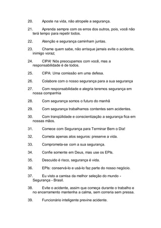 20. Aposte na vida, não atropele a segurança.
21. Aprenda sempre com os erros dos outros, pois, você não
terá tempo para repetir todos.
22. Atenção e segurança caminham juntas.
23. Chame quem sabe, não arrisque jamais evite o acidente,
inimigo voraz;
24. CIPA! Nós preocupamos com você, mas a
responsabilidade é de todos.
25. CIPA: Uma comissão em uma defesa.
26. Colabore com o nosso segurança para a sua segurança
27. Com responsabilidade e alegria teremos segurança em
nossa companhia
28. Com segurança somos o futuro do manhã
29. Com segurança trabalhamos contentes sem acidentes.
30. Com tranqüilidade e conscientização a segurança fica em
nossas mãos.
31. Comece com Segurança para Terminar Bem o Dia!
32. Cometa apenas atos seguros: preserve a vida.
33. Comprometa-se com a sua segurança.
34. Confie somente em Deus, mas use os EPIs.
35. Descuido é risco, segurança é vida.
36. EPIs: conservá-lo e usá-lo faz parte do nosso negócio.
37. Eu visto a camisa da melhor seleção do mundo -
Segurança - Brasil.
38. Evite o acidente, assim que começa durante o trabalho e
no encerramento mantenha a calma, sem correria sem pressa.
39. Funcionário inteligente previne acidente.
 
