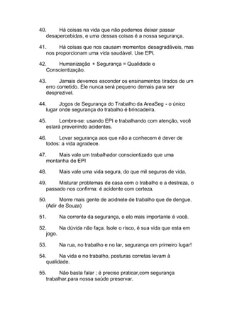 40. Há coisas na vida que não podemos deixar passar
desapercebidas, e uma dessas coisas é a nossa segurança.
41. Há coisas que nos causam momentos desagradáveis, mas
nos proporcionam uma vida saudável. Use EPI.
42. Humanização + Segurança = Qualidade e
Conscientização.
43. Jamais devemos esconder os ensinamentos tirados de um
erro cometido. Ele nunca será pequeno demais para ser
desprezível.
44. Jogos de Segurança do Trabalho da AreaSeg - o único
lugar onde segurança do trabalho é brincadeira.
45. Lembre-se: usando EPI e trabalhando com atenção, você
estará prevenindo acidentes.
46. Levar segurança aos que não a conhecem é dever de
todos: a vida agradece.
47. Mais vale um trabalhador conscientizado que uma
montanha de EPI
48. Mais vale uma vida segura, do que mil seguros de vida.
49. Misturar problemas de casa com o trabalho e a destreza, o
passado nos confirma: é acidente com certeza.
50. Morre mais gente de acidnete de trabalho que de dengue.
(Adir de Souza)
51. Na corrente da segurança, o elo mais importante é você.
52. Na dúvida não faça. Isole o risco, é sua vida que esta em
jogo.
53. Na rua, no trabalho e no lar, segurança em primeiro lugar!
54. Na vida e no trabalho, posturas corretas levam à
qualidade.
55. Não basta falar ; é preciso praticar,com segurança
trabalhar,para nossa saúde preservar.
 