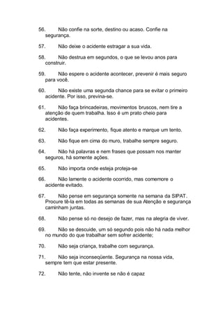 56. Não confie na sorte, destino ou acaso. Confie na
segurança.
57. Não deixe o acidente estragar a sua vida.
58. Não destrua em segundos, o que se levou anos para
construir.
59. Não espere o acidente acontecer, prevenir é mais seguro
para você.
60. Não existe uma segunda chance para se evitar o primeiro
acidente. Por isso, previna-se.
61. Não faça brincadeiras, movimentos bruscos, nem tire a
atenção de quem trabalha. Isso é um prato cheio para
acidentes.
62. Não faça experimento, fique atento e marque um tento.
63. Não fique em cima do muro, trabalhe sempre seguro.
64. Não há palavras e nem frases que possam nos manter
seguros, há somente ações.
65. Não importa onde esteja proteja-se
66. Não lamente o acidente ocorrido, mas comemore o
acidente evitado.
67. Não pense em segurança somente na semana da SIPAT.
Procure tê-la em todas as semanas de sua Atenção e segurança
caminham juntas.
68. Não pense só no desejo de fazer, mas na alegria de viver.
69. Não se descuide, um só segundo pois não há nada melhor
no mundo do que trabalhar sem sofrer acidente;
70. Não seja criança, trabalhe com segurança.
71. Não seja inconseqüente. Segurança na nossa vida,
sempre tem que estar presente.
72. Não tente, não invente se não é capaz
 