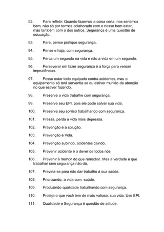 92. Para refletir: Quando fazemos a coisa certa, nos sentimos
bem, não só por termos colaborado com o nosso bem estar,
mas também com o dos outros. Segurança é uma questão de
educação.
93. Pare, pense pratique segurança.
94. Pense e haja, com segurança.
95. Perca um segundo na vida e não a vida em um segundo.
96. Perseverar em fazer segurança é a força para vencer
imprudências.
97. Posso estar todo equipado contra acidentes, mas o
equipamento só terá serventia se eu estiver munido de atenção
no que estiver fazendo.
98. Preserve a vida trabalhe com segurança.
99. Preserve seu EPI, pois ele pode salvar sua vida.
100. Preserve seu sorriso trabalhando com segurança.
101. Pressa, perda a vida mais depressa.
102. Prevenção é a solução.
103. Prevenção é Vida.
104. Prevenção subindo, acidentes caindo.
105. Prevenir acidente é o dever de todos nós
106. Prevenir é melhor do que remediar. Mas a verdade é que
trabalhar sem segurança não dá.
107. Previna-se para não dar trabalho à sua saúde.
108. Priorizando, a vida com saúde.
109. Produzindo qualidade trabalhando com segurança.
110. Proteja o que você tem de mais valioso: sua vida. Use EPI.
111. Qualidade e Segurança é questão de atitude.
 
