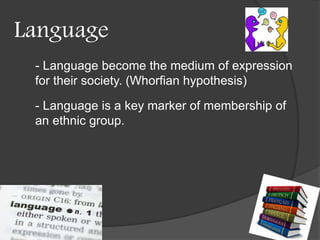 Language 
- Language become the medium of expression 
for their society. (Whorfian hypothesis) 
- Language is a key marker of membership of 
an ethnic group. 
 