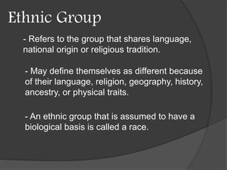 Ethnic Group 
- Refers to the group that shares language, 
national origin or religious tradition. 
- May define themselves as different because 
of their language, religion, geography, history, 
ancestry, or physical traits. 
- An ethnic group that is assumed to have a 
biological basis is called a race. 
 