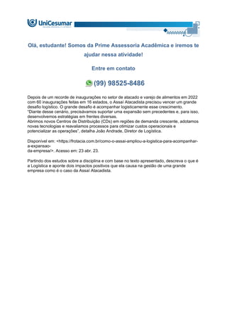 Olá, estudante! Somos da Prime Assessoria Acadêmica e iremos te
ajudar nessa atividade!
Entre em contato
(99) 98525-8486
Depois de um recorde de inaugurações no setor de atacado e varejo de alimentos em 2022
com 60 inaugurações feitas em 16 estados, o Assaí Atacadista precisou vencer um grande
desafio logístico. O grande desafio é acompanhar logisticamente esse crescimento.
“Diante desse cenário, precisávamos suportar uma expansão sem precedentes e, para isso,
desenvolvemos estratégias em frentes diversas.
Abrimos novos Centros de Distribuição (CDs) em regiões de demanda crescente, adotamos
novas tecnologias e reavaliamos processos para otimizar custos operacionais e
potencializar as operações”, detalha João Andrade, Diretor de Logística.
Disponível em: <https://frotacia.com.br/como-o-assai-ampliou-a-logistica-para-acompanhar-
a-expansao-
da-empresa/>. Acesso em: 23 abr. 23.
Partindo dos estudos sobre a disciplina e com base no texto apresentado, descreva o que é
a Logística e aponte dois impactos positivos que ela causa na gestão de uma grande
empresa como é o caso da Assaí Atacadista.
 