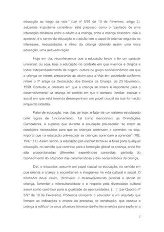 educação ao longo da vida.” (Lei nº 5/97 de 10 de Fevereiro, artigo 2).
Julgamos importante considerar este processo como o resultado de uma
interacção dinâmica entre o adulto e a criança, onde a criança descobre, cria e
aprende, é o centro da educação e o adulto tem o papel de orientar segundo os
interesses, necessidades e ritmo da criança obtendo assim uma nova
educação, uma auto-educação.

      Hoje em dia, reconhecemos que a educação tende a ter um carácter
universal, ou seja, hoje a educação no contexto em que vivemos é dirigida a
todos independentemente da origem, cultura ou grupo socioeconómico em que
a criança se insere, preparando-as assim para a vida em sociedade conforme
refere o 7º artigo da Declaração dos Direitos da Criança, de 20 Novembro,
1959. Contudo, o contexto em que a criança se insere é importante para o
desenvolvimento da criança no sentido em que o contexto familiar, escolar e
social em que está inserida desempenham um papel crucial na sua formação
enquanto cidadão.

      Falar de educação, nos dias de hoje, é falar de um sistema estruturado
com regras de funcionamento. Tal como mencionam as Orientações
Curriculares, é suposto que durante a educação pré-escolar “se criem as
condições necessárias para que as crianças continuem a aprender, ou seja,
importa que na educação pré-escolar as crianças aprendam a aprender” (ME,
1997: 17). Assim sendo, a educação pré-escolar torna-se a base para qualquer
educação, no sentido que contribui para a formação global da criança, onde lhe
são   proporcionadas    diferentes   experiências   concretas,   partindo   do
conhecimento do educador das características e das necessidades da criança.

      Daí, o educador, assumir um papel crucial na educação, no sentido em
que orienta a criança a encontrar-se e integrar-se na vida cultural e social. O
educador deve assim, “promover o desenvolvimento pessoal e social da
criança, fomentar a interculturalidade e o respeito pela diversidade cultural
assim como contribuir para a igualdade de oportunidades, (…)” (Lei-Quadro nº
5/97 de 10 de Fevereiro). Podemos comparar o educador a um arquiteto que
fornece as indicações e orienta no processo de construção, que conduz a
criança a edificar os seus alicerces fornecendo-lhe ferramentas para explorar o


                                                                              7
 