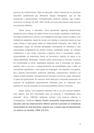 percurso do conhecimento. Cabe ao educador, intervir através de um processo
educativo caraterizado por diferentes etapas interligadas, que se vão
sucedendo e aprofundando, nomeadamente observar, planear, agir, avaliar,
comunicar e articular (cfr. ME, 1997: 25-28), em todo este sistema está inerente
um processo reflexivo.

      Desta forma, o educador, deve apresentar algumas caraterísticas
desejáveis para realizar de melhor forma a sua função: qualidades intelectuais,
formação académica e cultural, uma inteligência que liga a teoria à prática, uma
inteligência adaptativa capaz de mudar com rapidez e responder assim ao que
cada criança e cada grupo pede em determinado momento, uma “dose” de
imaginação, capaz de inventar estratégias motivadoras do interesse e das
capacidades imaginativas da própria criança; qualidades éticas, as crianças
mostram-se, a seu modo, sensíveis a valores como a sinceridade, justiça,
imparcialidade no tratamento frente ao favoritismo, sentido do dever e da
responsabilidade, dedicação, respeito pelos sentimentos e crenças, ausência
de mordacidade e ironia; qualidades estéticas, pois a educação em alguns
aspetos, têm a ver com o desenvolvimento da sensibilidade para o belo, os
pormenores agradáveis, o bom gosto (na linguagem, nos objectos, nos gestos,
etc.); espírito comunicativo, acessível, optimista, compreensivo, flexível e ao
mesmo tempo decidido, transparente em formular e firme em exigir, afectuoso
e capaz de autocontrole. Em resumo, seria ideal que o educador possuísse um
conjunto de qualidades especialmente indicadas para se relacionar com
sujeitos em vias de expansão da sua personalidade cultural e humana.

      Assim sendo, “um excelente educador não é um ser humano perfeito,
mas alguém que tem serenidade para se esvaziar e sensibilidade para
aprender” (Cury, 1998:59) adotando sempre uma postura reflexiva e
investigadora. Conforme Maxine Greene acrescenta congruentemente que o
educador pelo seu distanciamento reflexivo aprende a perceber as verdadeiras
necessidades de cada educando; exigindo que o mesmo seja simultaneamente
um artista e um cientista. (1989: 210-214)




                                                                               8
 
