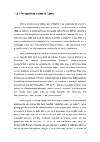 1.2 - Perspetivas sobre o futuro


      Com o desafio da sociedade pós-moderna e as exigências de um novo
contorno de mundo que se encontra em abrupta e contínua mudança a nível de
ideais e valores, é crucial vermos a educação como meio de formar homens e
mulheres mais completos e sensíveis às necessidades humanas. De facto, é
relevante que cada vez mais se ensine a pensar, a discernir, a escolher e a
optar corretamente e em solidariedade com os outros, somente desta forma, a
educação tornar-se-á verdadeiramente imprescindível. Tudo isto, radica numa
experiência de crescimento pessoal, espiritual e de serviço aos outros.

      Reconhecendo que a formação humana ultrapassa os limites da escola
e se estende para além dos anos de estudo, é nosso objeivo promover a
formação    de    pessoas     harmonicamente      formadas,    intelectualmente
competentes e abertas ao crescimento, movidas pelo amor e comprometidas
com a realização da justiça. Tornando-se assim, essencial o desenvolvimento
de um processo educativo de formação que procure a excelência. Não uma
excelência puramente académica de quadros de honra, mas sim a excelência
humana que incontestavelmente, incluirá, também a académica. Esta busca da
excelência humana só terá sucesso quando se promover a formação plena da
pessoa humana. (cfr. GRACOS, 1994: 12-14) Sendo essencial promover uma
cultura de diálogo no respeito pela pessoa humana, apelando à edificação de
um mundo mais justo onde se saiba trabalhar em harmonia, em
companheirismo e em equipa, com e para os outros.

      Educar para o futuro é assim, educar de forma intelectual assentando no
pressuposto da prática dos bons hábitos “educando para os outros”; numa
pedagogia de exercitação, onde devemos incutir o gosto pelo trabalho e pela
descoberta e acima de tudo através de uma pedagogia do exemplo, onde se
ensina mais pelo que se é e se faz do que pelo que se diz; nesta linha o
educador torna-se um dos principais modelos da criança (deste ser tão
pequenino que se encontra no início da sua caminhada pela vida). É
fundamental formar a criança num ser autónomo, solidário e habilitado através
de um processo de partilha, doação e comunhão com outrem, onde não se

                                                                              9
 