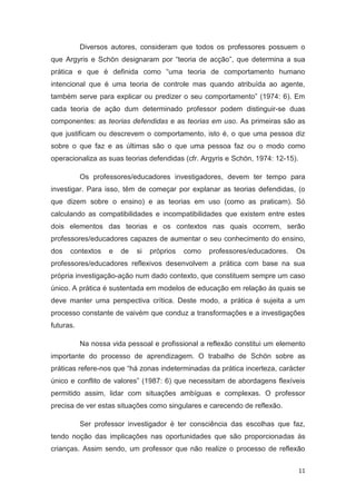 Diversos autores, consideram que todos os professores possuem o
que Argyris e Schön designaram por “teoria de acção”, que determina a sua
prática e que é definida como “uma teoria de comportamento humano
intencional que é uma teoria de controle mas quando atribuída ao agente,
também serve para explicar ou predizer o seu comportamento” (1974: 6). Em
cada teoria de ação dum determinado professor podem distinguir-se duas
componentes: as teorias defendidas e as teorias em uso. As primeiras são as
que justificam ou descrevem o comportamento, isto é, o que uma pessoa diz
sobre o que faz e as últimas são o que uma pessoa faz ou o modo como
operacionaliza as suas teorias defendidas (cfr. Argyris e Schön, 1974: 12-15).

           Os professores/educadores investigadores, devem ter tempo para
investigar. Para isso, têm de começar por explanar as teorias defendidas, (o
que dizem sobre o ensino) e as teorias em uso (como as praticam). Só
calculando as compatibilidades e incompatibilidades que existem entre estes
dois elementos das teorias e os contextos nas quais ocorrem, serão
professores/educadores capazes de aumentar o seu conhecimento do ensino,
dos   contextos    e   de   si   próprios   como   professores/educadores.   Os
professores/educadores reflexivos desenvolvem a prática com base na sua
própria investigação-ação num dado contexto, que constituem sempre um caso
único. A prática é sustentada em modelos de educação em relação às quais se
deve manter uma perspectiva crítica. Deste modo, a prática é sujeita a um
processo constante de vaivém que conduz a transformações e a investigações
futuras.

           Na nossa vida pessoal e profissional a reflexão constitui um elemento
importante do processo de aprendizagem. O trabalho de Schön sobre as
práticas refere-nos que “há zonas indeterminadas da prática incerteza, carácter
único e conflito de valores” (1987: 6) que necessitam de abordagens flexíveis
permitido assim, lidar com situações ambíguas e complexas. O professor
precisa de ver estas situações como singulares e carecendo de reflexão.

           Ser professor investigador é ter consciência das escolhas que faz,
tendo noção das implicações nas oportunidades que são proporcionadas às
crianças. Assim sendo, um professor que não realize o processo de reflexão


                                                                                 11
 