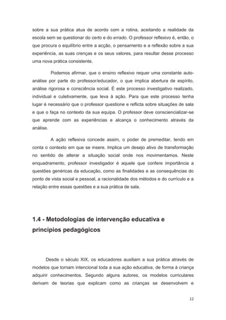 sobre a sua prática atua de acordo com a rotina, aceitando a realidade da
escola sem se questionar do certo e do errado. O professor reflexivo é, então, o
que procura o equilíbrio entre a acção, o pensamento e a reflexão sobre a sua
experiência, as suas crenças e os seus valores, para resultar desse processo
uma nova prática consistente.

           Podemos afirmar, que o ensino reflexivo requer uma constante auto-
análise por parte do professor/educador, o que implica abertura de espírito,
análise rigorosa e consciência social. É este processo investigativo realizado,
individual e culetivamente, que leva à ação. Para que este processo tenha
lugar é necessário que o professor questione e reflicta sobre situações de sala
e que o faça no contexto da sua equipa. O professor deve consciencializar-se
que aprende com as experiências e alcança o conhecimento através da
análise.

           A ação reflexiva concede assim, o poder de premeditar, tendo em
conta o contexto em que se insere. Implica um desejo ativo de transformação
no sentido de alterar a situação social onde nos movimentamos. Neste
enquadramento, professor investigador é aquele que confere importância a
questões genéricas da educação, como as finalidades e as consequências do
ponto de vista social e pessoal, a racionalidade dos métodos e do currículo e a
relação entre essas questões e a sua prática de sala.




1.4 - Metodologias de intervenção educativa e
princípios pedagógicos



      Desde o século XIX, os educadores auxiliam a sua prática através de
modelos que tornam intencional toda a sua ação educativa, de forma à criança
adquirir conhecimentos. Segundo alguns autores, os modelos curriculares
derivam de teorias que explicam como as crianças se desenvolvem e


                                                                             12
 