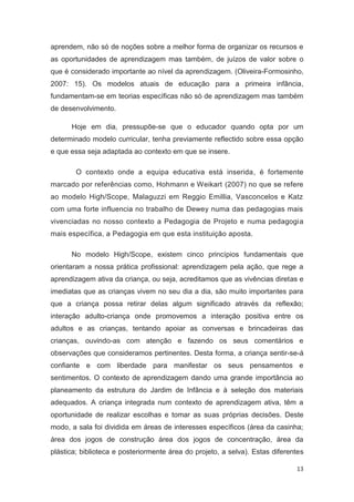 aprendem, não só de noções sobre a melhor forma de organizar os recursos e
as oportunidades de aprendizagem mas também, de juízos de valor sobre o
que é considerado importante ao nível da aprendizagem. (Oliveira-Formosinho,
2007: 15). Os modelos atuais de educação para a primeira infância,
fundamentam-se em teorias específicas não só de aprendizagem mas também
de desenvolvimento.

      Hoje em dia, pressupõe-se que o educador quando opta por um
determinado modelo curricular, tenha previamente reflectido sobre essa opção
e que essa seja adaptada ao contexto em que se insere.

        O contexto onde a equipa educativa está inserida, é fortemente
marcado por referências como, Hohmann e Weikart (2007) no que se refere
ao modelo High/Scope, Malaguzzi em Reggio Emillia, Vasconcelos e Katz
com uma forte influencia no trabalho de Dewey numa das pedagogias mais
vivenciadas no nosso contexto a Pedagogia de Projeto e numa pedagogia
mais específica, a Pedagogia em que esta instituição aposta.

      No modelo High/Scope, existem cinco princípios fundamentais que
orientaram a nossa prática profissional: aprendizagem pela ação, que rege a
aprendizagem ativa da criança, ou seja, acreditamos que as vivências diretas e
imediatas que as crianças vivem no seu dia a dia, são muito importantes para
que a criança possa retirar delas algum significado através da reflexão;
interação adulto-criança onde promovemos a interação positiva entre os
adultos e as crianças, tentando apoiar as conversas e brincadeiras das
crianças, ouvindo-as com atenção e fazendo os seus comentários e
observações que consideramos pertinentes. Desta forma, a criança sentir-se-á
confiante e com liberdade para manifestar os seus pensamentos e
sentimentos. O contexto de aprendizagem dando uma grande importância ao
planeamento da estrutura do Jardim de Infância e à seleção dos materiais
adequados. A criança integrada num contexto de aprendizagem ativa, têm a
oportunidade de realizar escolhas e tomar as suas próprias decisões. Deste
modo, a sala foi dividida em áreas de interesses específicos (área da casinha;
área dos jogos de construção área dos jogos de concentração, área da
plástica; biblioteca e posteriormente área do projeto, a selva). Estas diferentes

                                                                              13
 