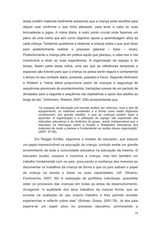 áreas contêm materiais facilmente acessíveis que a criança pode escolher para
depois usar conforme o que tinha planeado, para levar a cabo as suas
brincadeiras e jogos. A rotina diária, é outro ponto crucial onde fazemos um
plano de uma rotina que tem como objectivo apoiar a aprendizagem ativa da
cada criança. Tentamos questionar e observar a criança sobre o que quer fazer
para   posteriormente realizar o        processo    (planear   – fazer –   rever).
Posteriormente a criança põe em prática aquilo que planeou, e cabe-nos a nós
incentivá-la a rever as suas experiências. A organização do espaço e do
tempo, fazem parte desta rotina, uma vez que as referências temporais e
espaciais são fulcrais para que a criança se possa sentir segura e compreenda
o tempo no seu contexto diário, presente, passado e futuro. Segundo Hohmann
e Weikart a “rotina diária proporciona assim às crianças a segurança de
sequências previsíveis de acontecimentos, transições suaves de um período de
atividades para o seguinte e sequência nas expetativas e apoio dos adultos ao
longo do dia.” (Hohmann, Weikart, 2007: 226) acrescentando que,

            “os espaços de educação pré-escolar podem ser diversos, mas o tipo de
            equipamento, os materiais existentes e a forma como estão dispostos
            condicionam, em grande medida, o que as crianças podem fazer e
            aprender. A organização e a utilização do espaço são expressão das
            intenções educativas e da dinâmica do grupo, sendo indispensável que o
            educador se interrogue sobre a função e finalidades educativas dos
            materiais de modo a planear e fundamentar as razões dessa organização”
            (2007: 37-38).

        Em Reggio Emillia, seguimos o modelo do educador, que adquire
um papel imprescindível na educação da criança, contudo existe um grande
envolvimento de toda a comunidade educativa na educação da mesma. O
educador auxilia, coopera e incentiva a criança, mas tem também um
trabalho fundamental com os pais, procurando a confiança dos mesmos ao
documentar os trabalhos da criança de forma a que os pais saibam o papel
da criança na escola e todas as suas capacidades. (cfr. Oliveira-
Formosinho, 2007: 95) A realização de portfólios individuais, possibilita
obter os processos das crianças em todas as áreas de desenvolvimento,
divulgando “a qualidade dos seus trabalhos da mesma forma, que as
envolve na avaliação do seu próprio trabalho e lhes permite revisitar
experiencias e reflectir sobre elas” (Shores, Grace, 2001:78). Já dos pais
espera-se     um   papel   ativo   no    processo    educativo,   promovendo    a
                                                                               14
 