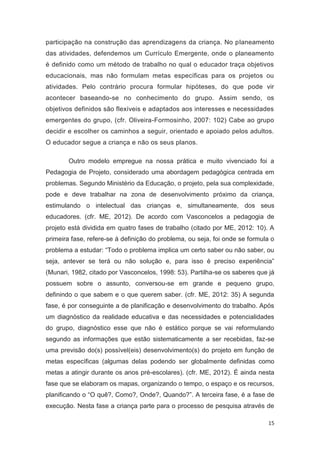 participação na construção das aprendizagens da criança. No planeamento
das atividades, defendemos um Currículo Emergente, onde o planeamento
é definido como um método de trabalho no qual o educador traça objetivos
educacionais, mas não formulam metas específicas para os projetos ou
atividades. Pelo contrário procura formular hipóteses, do que pode vir
acontecer baseando-se no conhecimento do grupo. Assim sendo, os
objetivos definidos são flexíveis e adaptados aos interesses e necessidades
emergentes do grupo, (cfr. Oliveira-Formosinho, 2007: 102) Cabe ao grupo
decidir e escolher os caminhos a seguir, orientado e apoiado pelos adultos.
O educador segue a criança e não os seus planos.

        Outro modelo empregue na nossa prática e muito vivenciado foi a
Pedagogia de Projeto, considerado uma abordagem pedagógica centrada em
problemas. Segundo Ministério da Educação, o projeto, pela sua complexidade,
pode e deve trabalhar na zona de desenvolvimento próximo da criança,
estimulando o intelectual das crianças e, simultaneamente, dos seus
educadores. (cfr. ME, 2012). De acordo com Vasconcelos a pedagogia de
projeto está dividida em quatro fases de trabalho (citado por ME, 2012: 10). A
primeira fase, refere-se à definição do problema, ou seja, foi onde se formula o
problema a estudar: “Todo o problema implica um certo saber ou não saber, ou
seja, antever se terá ou não solução e, para isso é preciso experiência”
(Munari, 1982, citado por Vasconcelos, 1998: 53). Partilha-se os saberes que já
possuem sobre o assunto, conversou-se em grande e pequeno grupo,
definindo o que sabem e o que querem saber. (cfr. ME, 2012: 35) A segunda
fase, é por conseguinte a de planificação e desenvolvimento do trabalho. Após
um diagnóstico da realidade educativa e das necessidades e potencialidades
do grupo, diagnóstico esse que não é estático porque se vai reformulando
segundo as informações que estão sistematicamente a ser recebidas, faz-se
uma previsão do(s) possível(eis) desenvolvimento(s) do projeto em função de
metas específicas (algumas delas podendo ser globalmente definidas como
metas a atingir durante os anos pré-escolares). (cfr. ME, 2012). É ainda nesta
fase que se elaboram os mapas, organizando o tempo, o espaço e os recursos,
planificando o “O quê?, Como?, Onde?, Quando?”. A terceira fase, é a fase de
execução. Nesta fase a criança parte para o processo de pesquisa através de

                                                                             15
 