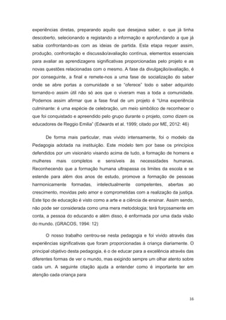 experiências diretas, preparando aquilo que desejava saber, o que já tinha
descoberto, selecionando e registando a informação e aprofundando a que já
sabia confrontando-as com as ideias de partida. Esta etapa requer assim,
produção, confrontação e discussão/avaliação contínua, elementos essenciais
para avaliar as aprendizagens significativas proporcionadas pelo projeto e as
novas questões relacionadas com o mesmo. A fase da divulgação/avaliação, é
por conseguinte, a final e remete-nos a uma fase de socialização do saber
onde se abre portas a comunidade e se “oferece” todo o saber adquirido
tornando-o assim útil não só aos que o viveram mas a toda a comunidade.
Podemos assim afirmar que a fase final de um projeto é “Uma experiência
culminante: é uma espécie de celebração, um meio simbólico de reconhecer o
que foi conquistado e apreendido pelo grupo durante o projeto, como dizem os
educadores de Reggio Emilia” (Edwards et al. 1999; citado por ME, 2012: 46)

      De forma mais particular, mas vivido intensamente, foi o modelo da
Pedagogia adotada na instituição. Este modelo tem por base os princípios
defendidos por um visionário visando acima de tudo, a formação de homens e
mulheres   mais    completos    e   sensíveis   às     necessidades   humanas.
Reconhecendo que a formação humana ultrapassa os limites da escola e se
estende para além dos anos de estudo, promove a formação de pessoas
harmonicamente     formadas,   intelectualmente      competentes,   abertas   ao
crescimento, movidas pelo amor e comprometidas com a realização da justiça.
Este tipo de educação é visto como a arte e a ciência de ensinar. Assim sendo,
não pode ser considerada como uma mera metodologia; terá forçosamente em
conta, a pessoa do educando e além disso, é enformada por uma dada visão
do mundo. (GRACOS, 1994: 12)

      O nosso trabalho centrou-se nesta pedagogia e foi vivido através das
experiências significativas que foram proporcionadas à criança diariamente. O
principal objetivo desta pedagogia, é o de educar para a excelência através das
diferentes formas de ver o mundo, mas exigindo sempre um olhar atento sobre
cada um. A seguinte citação ajuda a entender como é importante ter em
atenção cada criança para




                                                                              16
 