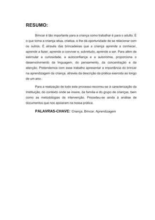 RESUMO:

      Brincar é tão importante para a criança como trabalhar é para o adulto. É
o que torna a criança ativa, criativa, e lhe dá oportunidade de se relacionar com
os outros. É através das brincadeiras que a criança aprende a conhecer,
aprende a fazer, aprende a conviver e, sobretudo, aprende a ser. Para além de
estimular a curiosidade, a autoconfiança e a autonomia, proporciona o
desenvolvimento da linguagem, do pensamento, da concentração e da
atenção. Pretendemos com esse trabalho apresentar a importância do brincar
na aprendizagem da criança, através da descrição da prática exercida ao longo
de um ano.

      Para a realização de todo este processo recorreu-se à caracterização da
Instituição, do contexto onde se insere, da família e do grupo de crianças, bem
como as metodologias de intervenção. Procedeu-se ainda à análise de
documentos que nos apoiaram na nossa prática.

      PALAVRAS-CHAVE: Criança, Brincar, Aprendizagem
 