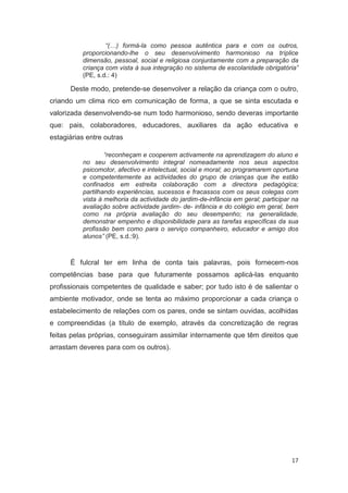 “(…) formá-la como pessoa autêntica para e com os outros,
          proporcionando-lhe o seu desenvolvimento harmonioso na tríplice
          dimensão, pessoal, social e religiosa conjuntamente com a preparação da
          criança com vista à sua integração no sistema de escolaridade obrigatória”
          (PE, s.d.: 4)

      Deste modo, pretende-se desenvolver a relação da criança com o outro,
criando um clima rico em comunicação de forma, a que se sinta escutada e
valorizada desenvolvendo-se num todo harmonioso, sendo deveras importante
que: pais, colaboradores, educadores, auxiliares da ação educativa e
estagiárias entre outras

                  “reconheçam e cooperem activamente na aprendizagem do aluno e
          no seu desenvolvimento integral nomeadamente nos seus aspectos
          psicomotor, afectivo e intelectual, social e moral; ao programarem oportuna
          e competentemente as actividades do grupo de crianças que lhe estão
          confinados em estreita colaboração com a directora pedagógica;
          partilhando experiências, sucessos e fracassos com os seus colegas com
          vista à melhoria da actividade do jardim-de-infância em geral; participar na
          avaliação sobre actividade jardim- de- infância e do colégio em geral, bem
          como na própria avaliação do seu desempenho; na generalidade,
          demonstrar empenho e disponibilidade para as tarefas específicas da sua
          profissão bem como para o serviço companheiro, educador e amigo dos
          alunos” (PE, s.d.:9).



      É fulcral ter em linha de conta tais palavras, pois fornecem-nos
competências base para que futuramente possamos aplicá-las enquanto
profissionais competentes de qualidade e saber; por tudo isto é de salientar o
ambiente motivador, onde se tenta ao máximo proporcionar a cada criança o
estabelecimento de relações com os pares, onde se sintam ouvidas, acolhidas
e compreendidas (a título de exemplo, através da concretização de regras
feitas pelas próprias, conseguiram assimilar internamente que têm direitos que
arrastam deveres para com os outros).




                                                                                   17
 