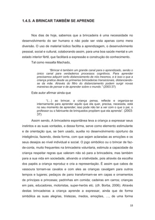 1.4.5. A BRINCAR TAMBÉM SE APRENDE


      Nos dias de hoje, sabemos que a brincadeira é uma necessidade no
desenvolvimento do ser humano e não pode ser vista apenas como mera
diversão. O uso de material lúdico facilita a aprendizagem, o desenvolvimento
pessoal, social e cultural, colaborando assim, para uma boa saúde mental e um
estado interior fértil, que facilitará a expressão e construção do conhecimento.
      Tal como ressalta Machado,

                    “Brincar é também um grande canal para o aprendizado, senão o
          único canal para verdadeiros processos cognitivos. Para aprender
          precisamos adquirir certo distanciamento de nós mesmos, e é isso o que a
          criança pratica desde as primeiras brincadeiras transicionais, distanciando-
          se da mãe. Através do filtro do distanciamento podem surgir novas
          maneiras de pensar e de aprender sobre o mundo.” (2003:37)

      Este autor afirmar ainda que

                 “(…) ao brincar, a criança pensa, reflecte e organiza-se
          internamente para aprender aquilo que ela quer, precisa, necessita, está
          no seu momento de aprender; isso pode não ter a ver com o que o pai, o
          professor ou o fabricante de brinquedos propõem que ela aprenda”. (2003:
          37)
      Assim sendo, A brincadeira espontânea leva a criança a expressar seus
instintos e as suas vontades, e dessa forma, serve como elemento estimulante
e de orientação que, se bem usado, auxilia no desenvolvimento oportuno da
inteligência, fazendo, desta forma, com que sejam aclaradas as emoções e os
seus desejos ao nível individual e social. O jogo simbólico ou o brincar de faz-
de-conta, muito frequentes na brincadeira voluntaria, estimula a capacidade da
criança respeitar regras que valeram não só para a brincadeira, mas também
para a sua vida em sociedade, ativando a criatividade, pois através da escolha
dos papéis a criança reproduz e cria a representação. É assim que cabos de
vassoura tornam-se cavalos e com eles as crianças cavalgam para outros
tempos e lugares; pedaços de pano transformam-se em capas e ornamentos
de príncipes e princesas; pedrinhas em comida; cadeiras em carros; crianças
em pais, educadores, motoristas, super-heróis etc. (cfr. Borba, 2006). Através
destas brincadeiras a criança aprende a expressar, ainda que de forma
simbólica as suas alegrias, tristezas, medos, emoções, …, de uma forma

                                                                                   18
 