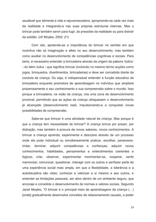 saudável que alimenta a vida e rejuvenescedora, apropriando-se cada vez mais
da realidade e integrando-a nas suas próprias estruturas internas. Mas o
brincar pode também servir para fugir, às pressões da realidade ou para distrair
da solidão. (cfr Moyles, 2002: 21)

          Com isto, apreende-se a importância do brincar no sentido em que
incentiva não só imaginação e afeto no seu desenvolvimento, mas também
como auxiliar no desenvolvimento de competências cognitivas e sociais. Para
tanto, é necessário entender a brincadeira através da origem da palavra ‘lúdico’
- do latim ludus - que significa brincar (incluindo no mesmo termo acções como
jogos, brinquedos, divertimentos, brincadeiras) e deve ser concebida diante da
conduta da criança. Ou seja, é indispensável entender a função educativa da
brincadeira enquanto promotora de aprendizagem no indivíduo que ampliará
prazerosamente o seu conhecimento e sua compreensão sobre o mundo. Isso
porque a brincadeira, na visão da criança, cria uma zona de desenvolvimento
proximal, permitindo que as ações da criança ultrapassem o desenvolvimento
já alcançado (desenvolvimento real), impulsionando-a a conquistar novas
possibilidades de compreensão.

          Sabe-se que brincar é uma atividade natural da criança. Mas porque é
que a criança tem necessidade de brincar? A criança brinca por prazer, por
distração, mas também à procura de novos saberes, novos conhecimentos. A
brincar a criança aprende, experimenta e descobre através de um processo
onde ela pode individual ou simultaneamente praticar, escolher, perseverar,
imitar,    dominar,     adquirir   competências    e   confianças;    adquirir   novos
conhecimentos, habilidades, pensamentos e entendimentos coerentes e
lógicos;     criar,   observar,    experimentar   movimentar-se,     cooperar,   sentir
memorizar; comunicar, questionar, interagir com os outros e ser/fazer parte de
uma experiência social mais ampla, em que a flexibilidade, a tolerância e a
autodisciplina são vitais; conhecer e valorizar a si mesmo e aos outros, e
entender as limitações pessoais; ser ativo dentro de um ambiente seguro, que
encoraje e consolide o desenvolvimento de normas e valores sociais. Segundo
Janet Moyles, “O brincar é o principal meio de aprendizagens da criança (…)
[onde] gradualmente desenvolve conceitos de relacionamento causais, o poder


                                                                                    19
 