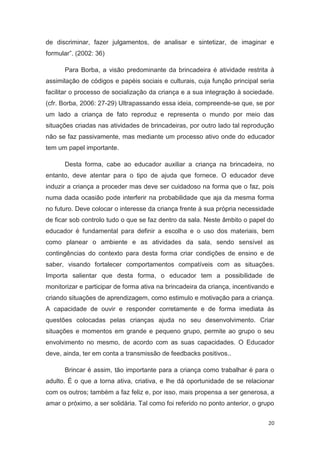 de discriminar, fazer julgamentos, de analisar e sintetizar, de imaginar e
formular”. (2002: 36)

      Para Borba, a visão predominante da brincadeira é atividade restrita à
assimilação de códigos e papéis sociais e culturais, cuja função principal seria
facilitar o processo de socialização da criança e a sua integração à sociedade.
(cfr. Borba, 2006: 27-29) Ultrapassando essa ideia, compreende-se que, se por
um lado a criança de fato reproduz e representa o mundo por meio das
situações criadas nas atividades de brincadeiras, por outro lado tal reprodução
não se faz passivamente, mas mediante um processo ativo onde do educador
tem um papel importante.

      Desta forma, cabe ao educador auxiliar a criança na brincadeira, no
entanto, deve atentar para o tipo de ajuda que fornece. O educador deve
induzir a criança a proceder mas deve ser cuidadoso na forma que o faz, pois
numa dada ocasião pode interferir na probabilidade que aja da mesma forma
no futuro. Deve colocar o interesse da criança frente à sua própria necessidade
de ficar sob controlo tudo o que se faz dentro da sala. Neste âmbito o papel do
educador é fundamental para definir a escolha e o uso dos materiais, bem
como planear o ambiente e as atividades da sala, sendo sensível as
contingências do contexto para desta forma criar condições de ensino e de
saber, visando fortalecer comportamentos compatíveis com as situações.
Importa salientar que desta forma, o educador tem a possibilidade de
monitorizar e participar de forma ativa na brincadeira da criança, incentivando e
criando situações de aprendizagem, como estimulo e motivação para a criança.
A capacidade de ouvir e responder corretamente e de forma imediata às
questões colocadas pelas crianças ajuda no seu desenvolvimento. Criar
situações e momentos em grande e pequeno grupo, permite ao grupo o seu
envolvimento no mesmo, de acordo com as suas capacidades. O Educador
deve, ainda, ter em conta a transmissão de feedbacks positivos..

      Brincar é assim, tão importante para a criança como trabalhar é para o
adulto. É o que a torna ativa, criativa, e lhe dá oportunidade de se relacionar
com os outros; também a faz feliz e, por isso, mais propensa a ser generosa, a
amar o próximo, a ser solidária. Tal como foi referido no ponto anterior, o grupo


                                                                              20
 