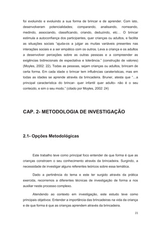 foi evoluindo e evoluindo a sua forma de brincar e de aprender. Com isto,
desenvolveram     potencialidades;   comparando,      analisando,   nomeando,
medindo, associando, classificando, criando, deduzindo, etc… O brincar
estimula a autoconfiança dos participantes, quer crianças ou adultos, e facilita
as situações sociais “ajuda-os a julgar as muitas variáveis presentes nas
interações sociais e a ser empático com os outros. Leva a criança e os adultos
a desenvolver perceções sobre as outras pessoas e a compreender as
exigências bidirecionais de espectativa e tolerância.” (construção de valores)
(Moyles, 2002: 22). Todas as pessoas, sejam crianças ou adultos, brincam de
certa forma. Em cada idade o brincar tem influências caraterísticas, mas em
todas as idades se aprende através da brincadeira. Bruner, atesta que “…a
principal característica do brincar- quer infantil quer adulto- não é o seu
conteúdo, e sim o seu modo.” (citado por Moyles, 2002: 24)




CAP. 2- METODOLOGIA DE INVESTIGAÇÃO



2.1- Opções Metodológicas



      Este trabalho teve como principal foco entender de que forma é que as
crianças constroem o seu conhecimento através da brincadeira. Surgindo, a
necessidade de investigar alguns referentes teóricos sobre essa temática.

      Dado a pertinência do tema e este ter surgido através da prática
exercida, recorremos a diferentes técnicas de investigação de forma a nos
auxiliar neste processo complexo.

      Atendendo ao contexto em investigação, este estudo teve como
principais objetivos: Entender a importância das brincadeiras na vida da criança
e de que forma é que as crianças aprendem através da brincadeira.

                                                                             21
 