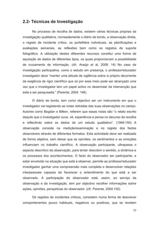 2.2- Técnicas de Investigação

      No processo de recolha de dados, existem várias técnicas próprias da
investigação qualitativa, nomeadamente o diário de bordo, a observação direta,
o registo de incidente crítico, os portefólios individuais, as planificações e
avaliações semanais, as reflexões bem como os registos de suporte
fotográfico. A utilização destes diferentes recursos constitui uma forma de
aquisição de dados de diferentes tipos, os quais proporcionam a possibilidade
de cruzamento de informação. (cfr. Araújo et al, 2008: 14) No caso da
investigação participativa, como o estudo em presença, o professor/educador
investigador deve “manter uma atitude de vigilância sobre si próprio decorrente
da exigência de rigor científico que só por esse meio pode ser alcançado uma
vez que o investigador tem um papel activo no desenrolar da intervenção que
está a ser pesquisada.” (Parente, 2004: 146)

      O diário de bordo, tem como objectivo ser um instrumento em que o
investigador vai registando as notas retiradas das suas observações no campo.
Autores como Bogdan e Bilken, referem que essas notas são “o relato escrito
daquilo que o investigador ouve, vê, experiência e pensa no decurso da recolha
e reflectindo sobre os dados de um estudo qualitativo”. (1994:150) A
observação consiste na medição/examinação e no registo dos factos
observáveis através de diferentes formatos. Esta actividade deve ser realizada
de forma objetiva, sem deixar que as opiniões, os sentimentos e as emoções
influenciem no trabalho científico. A observação participante, ultrapassa o
aspecto descritivo da observação, para tentar descobrir o sentido, a dinâmica e
os processos dos acontecimentos. O facto do observador ser participante, e
estar envolvido na situação que está a observar, permite ao professor/educador
investigador ganhar uma compreensão mais completa e desenvolver relações
interpessoais capazes de favorecer o entendimento do que está a ser
observado. A participação do observador está, assim, ao serviço da
observação e da investigação, tem por objectivo recolher informações sobre
ações, opiniões, perspetivas do observador. (cfr. Parente, 2004:150)

      Os registos de incidentes críticos, consistem numa forma de descrever
comportamentos pouco habituais, negativos ou positivos, que se revelam

                                                                             22
 