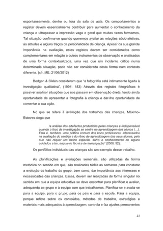 espontaneamente, dentro ou fora da sala de aula. Os comportamentos a
registar devem essencialmente contribuir para aumentar o conhecimento da
criança e ultrapassar a impressão vaga e geral que muitas vezes formamos.
Tal situação confirma-se quando queremos avaliar as relações sócio-afetivas,
as atitudes e alguns traços da personalidade da criança. Apesar da sua grande
importância na avaliação, estes registos devem ser considerados como
complementares em relação a outros instrumentos de observação e analisados
de uma forma contextualizada, uma vez que um incidente crítico numa
determinada situação, pode não ser considerado desta forma num contexto
diferente. (cfr. ME, 21/06/2012)

      Bodgan & Biklen consideram que “a fotografia está intimamente ligada à
investigação qualitativa”. (1994: 183) Através dos registos fotográficos é
possível analisar situações que nos passam em observação direta, tendo ainda
oportunidade de apresentar a fotografia à criança e dar-lhe oportunidade de
comentar a sua ação.

      No que se refere à avaliação dos trabalhos das crianças, Máximo-
Esteves alega que

                 “a análise dos artefactos produzidos pelas crianças é indispensável
          quando o foco da investigação se centra na aprendizagem dos alunos (…).
          Esta é, também, uma prática comum dos bons professores, interessados
          na avaliação do sentido e do ritmo de aprendizagem dos seus alunos, pelo
          que não requer um treino especial, salvo o conhecimento de alguns
          cuidados a ter, enquanto técnica de investigação” (2008: 92).

      Os portfólios individuais das crianças são um exemplo desse trabalho.

      As planificações e avaliações semanais, são utilizadas de forma
metódica no sentido em que, são realizadas todas as semanas para constatar
a evolução do trabalho do grupo, bem como, dar importância aos interesses e
necessidades das crianças. Essas, devem ser realizadas de forma singular no
sentido em que a equipa educativa se deve encontrar para planificar e avaliar,
adequando ao grupo e à equipa com que trabalhamos. Planifica-se e avalia-se
para a equipa, para o grupo, para os pais e para a escola. Para a equipa,
porque reflete sobre os conteúdos, métodos de trabalho, estratégias e
materiais mais adequados à aprendizagem; controla e faz ajustes permanentes


                                                                                 23
 