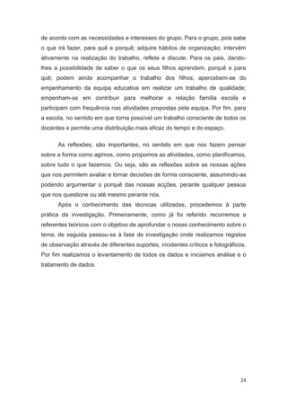 de acordo com as necessidades e interesses do grupo. Para o grupo, pois sabe
o que irá fazer, para quê e porquê; adquire hábitos de organização; intervém
ativamente na realização do trabalho, reflete e discute. Para os pais, dando-
lhes a possibilidade de saber o que os seus filhos aprendem, porquê e para
quê; podem ainda acompanhar o trabalho dos filhos; apercebem-se do
empenhamento da equipa educativa em realizar um trabalho de qualidade;
empenham-se em contribuir para melhorar a relação família escola e
participam com frequência nas atividades propostas pela equipa. Por fim, para
a escola, no sentido em que torna possível um trabalho consciente de todos os
docentes e permite uma distribuição mais eficaz do tempo e do espaço.

      As reflexões, são importantes, no sentido em que nos fazem pensar
sobre a forma como agimos, como propomos as atividades, como planificamos,
sobre tudo o que fazemos. Ou seja, são as reflexões sobre as nossas ações
que nos permitem avaliar e tomar decisões de forma consciente, assumindo-as
podendo argumentar o porquê das nossas acções, perante qualquer pessoa
que nos questione ou até mesmo perante nós.
      Após o conhecimento das técnicas utilizadas, procedemos à parte
prática da investigação. Primeiramente, como já foi referido, recorremos a
referentes teóricos com o objetivo de aprofundar o nosso conhecimento sobre o
tema, de seguida passou-se à fase de investigação onde realizamos registos
de observação através de diferentes suportes, incidentes críticos e fotográficos.
Por fim realizamos o levantamento de todos os dados e iniciamos análise e o
tratamento de dados.




                                                                              24
 