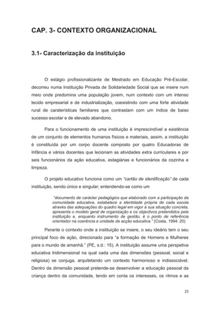 CAP. 3- CONTEXTO ORGANIZACIONAL


3.1- Caracterização da instituição



      O estágio profissionalizante de Mestrado em Educação Pré-Escolar,
decorreu numa Instituição Privada de Solidariedade Social que se insere num
meio onde predomina uma população jovem, num contexto com um intenso
tecido empresarial e de industrialização, coexistindo com uma forte atividade
rural de caraterísticas familiares que contrastam com um índice de baixo
sucesso escolar e de elevado abandono.

      Para o funcionamento de uma instituição é imprescindível a existência
de um conjunto de elementos humanos físicos e materiais, assim, a instituição
é constituída por um corpo docente composto por quatro Educadoras de
Infância e vários docentes que lecionam as atividades extra curriculares e por
seis funcionários da ação educativa, estagiárias e funcionários da cozinha e
limpeza.

      O projeto educativo funciona como um “cartão de identificação” de cada
instituição, sendo único e singular; entendendo-se como um

            “documento de carácter pedagógico que elaborado com a participação da
           comunidade educativa, estabelece a identidade própria de cada escola
           através das adequações do quadro legal em vigor à sua situação concreta,
           apresenta o modelo geral de organização e os objectivos pretendidos pela
           instituição e, enquanto instrumento de gestão, é o ponto de referência
           orientador na coerência e unidade da acção educativa.” (Costa, 1994: 20)

      Perante o contexto onde a instituição se insere, o seu ideário tem o seu
principal foco de ação, direcionado para “a formação de Homens e Mulheres
para o mundo de amanhã.” (PE, s.d.: 15). A instituição assume uma perspetiva
educativa tridimensional na qual cada uma das dimensões (pessoal, social e
religiosa) se conjuga, arquitetando um contexto harmonioso e indissociável.
Dentro da dimensão pessoal pretende-se desenvolver a educação pessoal da
criança dentro da comunidade, tendo em conta os interesses, os ritmos e as


                                                                                25
 