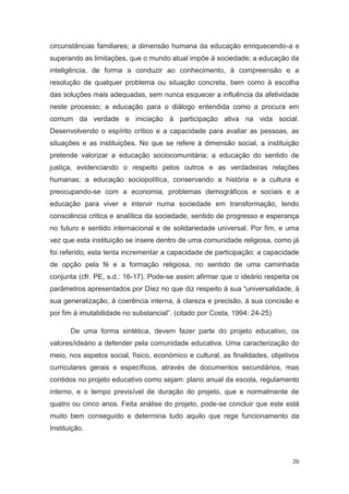 circunstâncias familiares; a dimensão humana da educação enriquecendo-a e
superando as limitações, que o mundo atual impõe à sociedade; a educação da
inteligência, de forma a conduzir ao conhecimento, à compreensão e a
resolução de qualquer problema ou situação concreta, bem como à escolha
das soluções mais adequadas, sem nunca esquecer a influência da afetividade
neste processo; a educação para o diálogo entendida como a procura em
comum da verdade e iniciação à participação ativa na vida social.
Desenvolvendo o espírito crítico e a capacidade para avaliar as pessoas, as
situações e as instituições. No que se refere à dimensão social, a instituição
pretende valorizar a educação sociocomunitária; a educação do sentido de
justiça, evidenciando o respeito pelos outros e as verdadeiras relações
humanas; a educação sociopolítica, conservando a história e a cultura e
preocupando-se com a economia, problemas demográficos e sociais e a
educação para viver e intervir numa sociedade em transformação, tendo
consciência critica e analítica da sociedade, sentido de progresso e esperança
no futuro e sentido internacional e de solidariedade universal. Por fim, e uma
vez que esta instituição se insere dentro de uma comunidade religiosa, como já
foi referido, esta tenta incrementar a capacidade de participação; a capacidade
de opção pela fé e a formação religiosa, no sentido de uma caminhada
conjunta (cfr. PE, s.d.: 16-17). Pode-se assim afirmar que o ideário respeita os
parâmetros apresentados por Díez no que diz respeito à sua “universalidade, à
sua generalização, à coerência interna, à clareza e precisão, à sua concisão e
por fim à imutabilidade no substancial”. (citado por Costa, 1994: 24-25)

       De uma forma sintética, devem fazer parte do projeto educativo, os
valores/ideário a defender pela comunidade educativa. Uma caracterização do
meio, nos aspetos social, físico, económico e cultural, as finalidades, objetivos
curriculares gerais e específicos, através de documentos secundários, mas
contidos no projeto educativo como sejam: plano anual da escola, regulamento
interno, e o tempo previsível de duração do projeto, que e normalmente de
quatro ou cinco anos. Feita análise do projeto, pode-se concluir que este está
muito bem conseguido e determina tudo aquilo que rege funcionamento da
Instituição.



                                                                              26
 