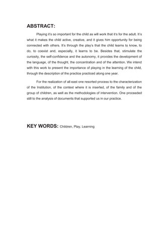 ABSTRACT:
      Playing it’s so important for the child as will work that it‘s for the adult. It’s
what it makes the child active, creative, and it gives him opportunity for being
connected with others. It’s through the play’s that the child learns to know, to
do, to coexist and, especially, it learns to be. Besides that, stimulate the
curiosity, the self-confidence and the autonomy, it provides the development of
the language, of the thought, the concentration and of the attention. We intend
with this work to present the importance of playing in the learning of the child,
through the description of the practice practiced along one year.

      For the realization of all east one resorted process to the characterization
of the Institution, of the context where it is inserted, of the family and of the
group of children, as well as the methodologies of intervention. One proceeded
still to the analysis of documents that supported us in our practice.




KEY WORDS: Children, Play, Learning
 