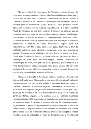 No que se refere ao Plano Anual de Atividades, entende-se que este
documento tem como principal objetivos “planificar atividades escolares para o
período de um ano letivo consistindo, basicamente na decisão sobre os
objetivos a alcançar e na previsão e organização das estratégias, meios e
recursos para os implementar.” (Costa, 1994: 27). Estas propostas devem
apresentar coerência com os objetivos propostos pelo PE e com o relatório
Anual de Atividades do ano letivo anterior. É também de salientar que as
propostas se devem reger por seis princípios básicos: realismo, simplicidade,
adaptação às características próprias do contexto escolar; viabilidade prática;
coordenação entre todos os responsáveis pela sua elaboração e execução;
flexibilidade   e   abertura   às   várias   modificações   exigidas   pela   sua
implementação. (cfr. Mur e Riu, citados por: Costa, 1994: 28). O PAA da
instituição determina várias atividades curriculares, entre elas, passeios ao
exterior. Apresenta ainda atividades de cariz festivo e lúdico que foram
planificadas. O dia de S. Martinho, o dia do padroeiro da Instituição, festa e
celebração de Natal, festa dos Reis Magos, Carnaval, Celebração da
Ressurreição de Jesus, bem como do dia do pai/avô, o dia da mãe/avó e a
festa das famílias são datas assinaladas neste plano; contudo não apresenta
explicitamente os seus objetivos, estratégias, meios e recursos, tornando-se
apenas uma mera calendarização das atividades.

       Utilizando a definição de Rodríguez, podemos classificar o Regulamento
Interno da Escola como “Documento jurídico-administrativo-laboral, elaborado
pela comunidade que com carácter estável e normativo contém as regras ou
preceitos referentes à estrutura orgânica, pedagógica, administrativa e
económica, que regulam a organização interna do centro” (citado por Costa,
1994: 30). Ao contrário do PE, este documento refere-se apenas à valência do
Jardim-de-Infância, enquanto o PE engloba todas as valências lecionadas
naquela instituição. O RI é composto por capítulos que se dividem em normas,
apresentando assim 3 capítulos o primeiro refere-se às disposições gerais,
englobando os objetivos do regulamento e os serviços prestados e atividades
desenvolvidas; o segundo refere-se ao processo de admissão dos utentes
apresentando todas as normas referentes ao processo de selecção; o terceiro
reporta-se para as instalações e regras de funcionamento. O Regulamento

                                                                               27
 