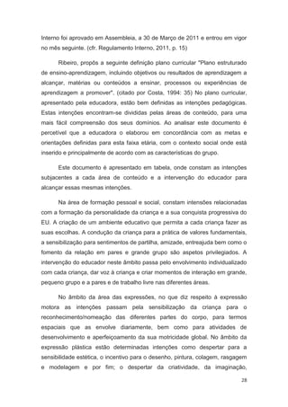 Interno foi aprovado em Assembleia, a 30 de Março de 2011 e entrou em vigor
no mês seguinte. (cfr. Regulamento Interno, 2011, p. 15)

      Ribeiro, propôs a seguinte definição plano curricular "Plano estruturado
de ensino-aprendizagem, incluindo objetivos ou resultados de aprendizagem a
alcançar, matérias ou conteúdos a ensinar, processos ou experiências de
aprendizagem a promover". (citado por Costa, 1994: 35) No plano curricular,
apresentado pela educadora, estão bem definidas as intenções pedagógicas.
Estas intenções encontram-se divididas pelas áreas de conteúdo, para uma
mais fácil compreensão dos seus domínios. Ao analisar este documento é
percetível que a educadora o elaborou em concordância com as metas e
orientações definidas para esta faixa etária, com o contexto social onde está
inserido e principalmente de acordo com as características do grupo.

      Este documento é apresentado em tabela, onde constam as intenções
subjacentes a cada área de conteúdo e a intervenção do educador para
alcançar essas mesmas intenções.

      Na área de formação pessoal e social, constam intensões relacionadas
com a formação da personalidade da criança e a sua conquista progressiva do
EU. A criação de um ambiente educativo que permita a cada criança fazer as
suas escolhas. A condução da criança para a prática de valores fundamentais,
a sensibilização para sentimentos de partilha, amizade, entreajuda bem como o
fomento da relação em pares e grande grupo são aspetos privilegiados. A
intervenção do educador neste âmbito passa pelo envolvimento individualizado
com cada criança, dar voz à criança e criar momentos de interação em grande,
pequeno grupo e a pares e de trabalho livre nas diferentes áreas.

      No âmbito da área das expressões, no que diz respeito à expressão
motora as intenções passam pela sensibilização da criança para o
reconhecimento/nomeação das diferentes partes do corpo, para termos
espaciais que as envolve diariamente, bem como para atividades de
desenvolvimento e aperfeiçoamento da sua motricidade global. No âmbito da
expressão plástica estão determinadas intenções como despertar para a
sensibilidade estética, o incentivo para o desenho, pintura, colagem, rasgagem
e modelagem e por fim; o despertar da criatividade, da imaginação,

                                                                            28
 