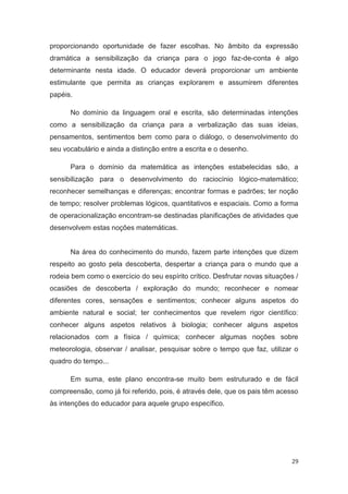 proporcionando oportunidade de fazer escolhas. No âmbito da expressão
dramática a sensibilização da criança para o jogo faz-de-conta é algo
determinante nesta idade. O educador deverá proporcionar um ambiente
estimulante que permita as crianças explorarem e assumirem diferentes
papéis.

      No domínio da linguagem oral e escrita, são determinadas intenções
como a sensibilização da criança para a verbalização das suas ideias,
pensamentos, sentimentos bem como para o diálogo, o desenvolvimento do
seu vocabulário e ainda a distinção entre a escrita e o desenho.

      Para o domínio da matemática as intenções estabelecidas são, a
sensibilização para o desenvolvimento do raciocínio lógico-matemático;
reconhecer semelhanças e diferenças; encontrar formas e padrões; ter noção
de tempo; resolver problemas lógicos, quantitativos e espaciais. Como a forma
de operacionalização encontram-se destinadas planificações de atividades que
desenvolvem estas noções matemáticas.


      Na área do conhecimento do mundo, fazem parte intenções que dizem
respeito ao gosto pela descoberta, despertar a criança para o mundo que a
rodeia bem como o exercício do seu espírito crítico. Desfrutar novas situações /
ocasiões de descoberta / exploração do mundo; reconhecer e nomear
diferentes cores, sensações e sentimentos; conhecer alguns aspetos do
ambiente natural e social; ter conhecimentos que revelem rigor científico:
conhecer alguns aspetos relativos à biologia; conhecer alguns aspetos
relacionados com a física / química; conhecer algumas noções sobre
meteorologia, observar / analisar, pesquisar sobre o tempo que faz, utilizar o
quadro do tempo...

      Em suma, este plano encontra-se muito bem estruturado e de fácil
compreensão, como já foi referido, pois, é através dele, que os pais têm acesso
às intenções do educador para aquele grupo específico.




                                                                             29
 