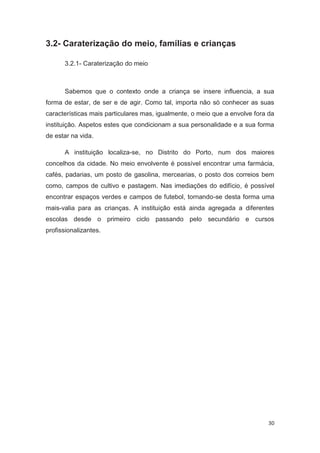 3.2- Caraterização do meio, famílias e crianças

      3.2.1- Caraterização do meio



      Sabemos que o contexto onde a criança se insere influencia, a sua
forma de estar, de ser e de agir. Como tal, importa não só conhecer as suas
características mais particulares mas, igualmente, o meio que a envolve fora da
instituição. Aspetos estes que condicionam a sua personalidade e a sua forma
de estar na vida.

      A instituição localiza-se, no Distrito do Porto, num dos maiores
concelhos da cidade. No meio envolvente é possível encontrar uma farmácia,
cafés, padarias, um posto de gasolina, mercearias, o posto dos correios bem
como, campos de cultivo e pastagem. Nas imediações do edifício, é possível
encontrar espaços verdes e campos de futebol, tornando-se desta forma uma
mais-valia para as crianças. A instituição está ainda agregada a diferentes
escolas desde o primeiro ciclo passando pelo secundário e cursos
profissionalizantes.




                                                                            30
 