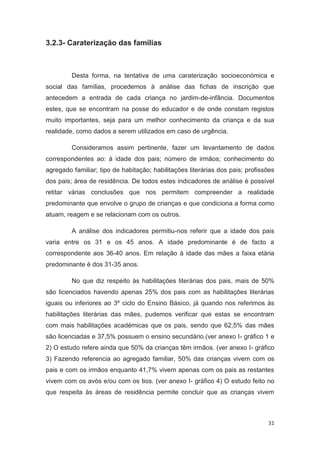 3.2.3- Caraterização das famílias



         Desta forma, na tentativa de uma caraterização socioeconómica e
social das famílias, procedemos à análise das fichas de inscrição que
antecedem a entrada de cada criança no jardim-de-infância. Documentos
estes, que se encontram na posse do educador e de onde constam registos
muito importantes, seja para um melhor conhecimento da criança e da sua
realidade, como dados a serem utilizados em caso de urgência.

         Consideramos assim pertinente, fazer um levantamento de dados
correspondentes ao: à idade dos pais; número de irmãos; conhecimento do
agregado familiar; tipo de habitação; habilitações literárias dos pais; profissões
dos pais; área de residência. De todos estes indicadores de análise é possível
retitar várias conclusões que nos permitem compreender a realidade
predominante que envolve o grupo de crianças e que condiciona a forma como
atuam, reagem e se relacionam com os outros.

         A análise dos indicadores permitiu-nos referir que a idade dos pais
varia entre os 31 e os 45 anos. A idade predominante é de facto a
correspondente aos 36-40 anos. Em relação à idade das mães a faixa etária
predominante é dos 31-35 anos.

         No que diz respeito às habilitações literárias dos pais, mais de 50%
são licenciados havendo apenas 25% dos pais com as habilitações literárias
iguais ou inferiores ao 3º ciclo do Ensino Básico, já quando nos referimos às
habilitações literárias das mães, pudemos verificar que estas se encontram
com mais habilitações académicas que os pais, sendo que 62,5% das mães
são licenciadas e 37,5% possuem o ensino secundário.(ver anexo I- gráfico 1 e
2) O estudo refere ainda que 50% da crianças têm irmãos. (ver anexo I- gráfico
3) Fazendo referencia ao agregado familiar, 50% das crianças vivem com os
pais e com os irmãos enquanto 41,7% vivem apenas com os pais as restantes
vivem com os avós e/ou com os tios. (ver anexo I- gráfico 4) O estudo feito no
que respeita às áreas de residência permite concluir que as crianças vivem



                                                                               31
 