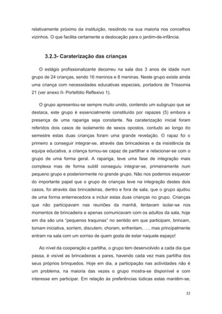 relativamente próximo da instituição, residindo na sua maioria nos concelhos
vizinhos. O que facilita certamente a deslocação para o jardim-de-infância.



       3.2.3- Caraterização das crianças

   O estágio profissionalizante decorreu na sala dos 3 anos de idade num
grupo de 24 crianças, sendo 16 meninos e 8 meninas. Neste grupo existe ainda
uma criança com necessidades educativas especiais, portadora de Trissomia
21 (ver anexo II- Portefólio Reflexivo 1).

   O grupo apresentou-se sempre muito unido, contendo um subgrupo que se
destaca, este grupo é essencialmente constituído por rapazes (5) embora a
presença de uma rapariga seja constante. Na caraterização inicial foram
referidos dois casos de isolamento de sexos opostos, contudo ao longo do
semestre estas duas crianças foram uma grande revelação. O rapaz foi o
primeiro a conseguir integrar-se, através das brincadeiras e da insistência da
equipa educativa, a criança tornou-se capaz de partilhar e relacionar-se com o
grupo de uma forma geral. A rapariga, teve uma fase de integração mais
complexa mas de forma subtil conseguiu integrar-se, primeiramente num
pequeno grupo e posteriormente no grande grupo. Não nos podemos esquecer
do importante papel que o grupo de crianças teve na integração destes dois
casos, foi através das brincadeiras, dentro e fora de sala, que o grupo ajudou
de uma forma enternecedora a incluir estas duas crianças no grupo. Crianças
que não participavam nas reuniões da manhã, tentavam isolar-se nos
momentos de brincadeira e apenas comunicavam com os adultos da sala, hoje
em dia são uns “pequenos traquinas” no sentido em que participam, brincam,
tomam iniciativa, sorriem, discutem, choram, enfrentam, …, mas principalmente
entram na sala com um sorriso de quem gosta de estar naquele espaço!

   Ao nível da cooperação e partilha, o grupo tem desenvolvido a cada dia que
passa, é visível as brincadeiras a pares, havendo cada vez mais partilha dos
seus próprios brinquedos. Hoje em dia, a participação nas actividades não é
um problema, na maioria das vezes o grupo mostra-se disponível e com
interesse em participar. Em relação às preferências lúdicas estas mantêm-se,


                                                                              32
 