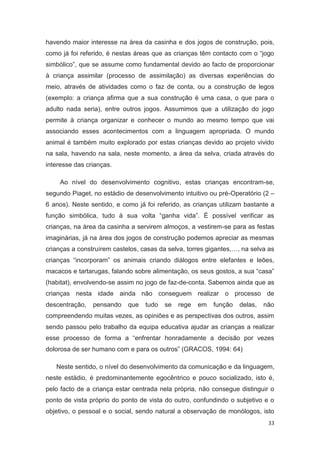 havendo maior interesse na área da casinha e dos jogos de construção, pois,
como já foi referido, é nestas áreas que as crianças têm contacto com o “jogo
simbólico”, que se assume como fundamental devido ao facto de proporcionar
à criança assimilar (processo de assimilação) as diversas experiências do
meio, através de atividades como o faz de conta, ou a construção de legos
(exemplo: a criança afirma que a sua construção é uma casa, o que para o
adulto nada seria), entre outros jogos. Assumimos que a utilização do jogo
permite à criança organizar e conhecer o mundo ao mesmo tempo que vai
associando esses acontecimentos com a linguagem apropriada. O mundo
animal é também muito explorado por estas crianças devido ao projeto vivido
na sala, havendo na sala, neste momento, a área da selva, criada através do
interesse das crianças.

    Ao nível do desenvolvimento cognitivo, estas crianças encontram-se,
segundo Piaget, no estádio de desenvolvimento intuitivo ou pré-Operatório (2 –
6 anos). Neste sentido, e como já foi referido, as crianças utilizam bastante a
função simbólica, tudo à sua volta “ganha vida”. É possível verificar as
crianças, na área da casinha a servirem almoços, a vestirem-se para as festas
imaginárias, já na área dos jogos de construção podemos apreciar as mesmas
crianças a construírem castelos, casas da selva, torres gigantes,…, na selva as
crianças “incorporam” os animais criando diálogos entre elefantes e leões,
macacos e tartarugas, falando sobre alimentação, os seus gostos, a sua “casa”
(habitat), envolvendo-se assim no jogo de faz-de-conta. Sabemos ainda que as
crianças nesta idade ainda não conseguem realizar o processo de
descentração,   pensando    que   tudo   se   rege   em   função   delas,   não
compreendendo muitas vezes, as opiniões e as perspectivas dos outros, assim
sendo passou pelo trabalho da equipa educativa ajudar as crianças a realizar
esse processo de forma a “enfrentar honradamente a decisão por vezes
dolorosa de ser humano com e para os outros” (GRACOS, 1994: 64)

   Neste sentido, o nível do desenvolvimento da comunicação e da linguagem,
neste estádio, é predominantemente egocêntrico e pouco socializado, isto é,
pelo facto de a criança estar centrada nela própria, não consegue distinguir o
ponto de vista próprio do ponto de vista do outro, confundindo o subjetivo e o
objetivo, o pessoal e o social, sendo natural a observação de monólogos, isto
                                                                             33
 