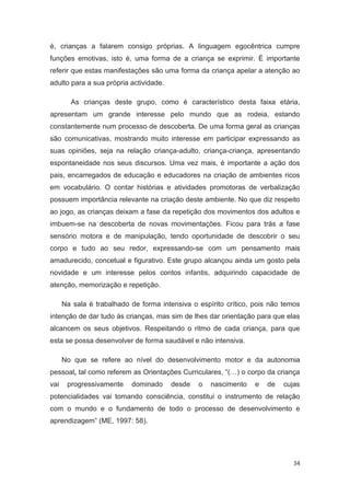 é, crianças a falarem consigo próprias. A linguagem egocêntrica cumpre
funções emotivas, isto é, uma forma de a criança se exprimir. É importante
referir que estas manifestações são uma forma da criança apelar a atenção ao
adulto para a sua própria actividade.

        As crianças deste grupo, como é característico desta faixa etária,
apresentam um grande interesse pelo mundo que as rodeia, estando
constantemente num processo de descoberta. De uma forma geral as crianças
são comunicativas, mostrando muito interesse em participar expressando as
suas opiniões, seja na relação criança-adulto, criança-criança, apresentando
espontaneidade nos seus discursos. Uma vez mais, é importante a ação dos
pais, encarregados de educação e educadores na criação de ambientes ricos
em vocabulário. O contar histórias e atividades promotoras de verbalização
possuem importância relevante na criação deste ambiente. No que diz respeito
ao jogo, as crianças deixam a fase da repetição dos movimentos dos adultos e
imbuem-se na descoberta de novas movimentações. Ficou para trás a fase
sensório motora e de manipulação, tendo oportunidade de descobrir o seu
corpo e tudo ao seu redor, expressando-se com um pensamento mais
amadurecido, concetual e figurativo. Este grupo alcançou ainda um gosto pela
novidade e um interesse pelos contos infantis, adquirindo capacidade de
atenção, memorização e repetição.

      Na sala é trabalhado de forma intensiva o espírito crítico, pois não temos
intenção de dar tudo às crianças, mas sim de lhes dar orientação para que elas
alcancem os seus objetivos. Respeitando o ritmo de cada criança, para que
esta se possa desenvolver de forma saudável e não intensiva.

      No que se refere ao nível do desenvolvimento motor e da autonomia
pessoal, tal como referem as Orientações Curriculares, “(…) o corpo da criança
vai    progressivamente    dominado     desde   o   nascimento    e   de   cujas
potencialidades vai tomando consciência, constitui o instrumento de relação
com o mundo e o fundamento de todo o processo de desenvolvimento e
aprendizagem” (ME, 1997: 58).




                                                                              34
 