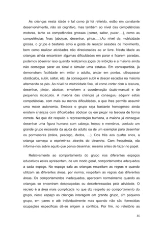 As crianças nesta idade e tal como já foi referido, estão em constante
desenvolvimento, não só cognitivo, mas também ao nível das competências
motoras, tanto as competências grossas (correr, saltar, puxar,…), como as
competências finas (abotoar, desenhar, pintar,…).Ao nível da motricidade
grossa, o grupo é bastante ativo e gosta de realizar sessões de movimento,
bem como realizar atividades não direcionadas ao ar livre. Nesta idade as
crianças ainda encontram algumas dificuldades em parar e ficarem paradas,
podemos observar isso quando realizamos jogos de inibição e a maioria ainda
não consegue parar ao sinal e simular uma estátua. Em contrapartida, já
demonstram facilidade em imitar o adulto, andar em pontas, ultrapassar
obstáculos, subir, saltar, etc. Já conseguem subir e descer escadas na maioria
alternando os pés. Ao nível da motricidade fina, tal como cortar com a tesoura,
desenhar, pintar, abotoar, envolvem a coordenação óculo-manual e de
pequenos músculos. A maioria das crianças já conseguiu adquirir estas
competências, com mais ou menos dificuldades, o que lhes permite assumir
uma maior autonomia. Embora o grupo seja bastante homogéneo ainda
existem crianças com dificuldades abotoar ou em pegar na tesoura de forma
correta. No que diz respeito a representação humana, a maioria já consegue
desenhar uma figura humana com cabeça, tronco e membros, contudo um
grande grupo necessita da ajuda do adulto ou de um exemplar para desenhar
os pormenores (mãos, pescoço, dedos, …). Dos três aos quatro anos, a
criança começa a exprimir-se através do desenho. Com frequência, ela
informa-nos sobre aquilo que pensa desenhar, mesmo antes de fazer no papel.

   Relativamente ao comportamento do grupo nos diferentes espaços
educativos estes apresentam, de um modo geral, comportamentos adequados
a cada espaço. No espaço sala as crianças respeitam as regras e quando
utilizam as diferentes áreas, por norma, respeitam as regras das diferentes
áreas. Os comportamentos inadequados, aparecem normalmente quando as
crianças se encontram desocupadas ou desinteressadas pela atividade. O
recreio é a área mais complicada no que diz respeito ao comportamento do
grupo, neste espaço as crianças interagem em grande grupo, em pequeno
grupo, em pares e até individualmente mas quando não são fornecidas
ocupações específicas dá-se origem a conflitos. Por fim, no refeitório as

                                                                             35
 