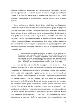 crianças geralmente apresentam um comportamento adequado, havendo
apenas algumas que se levantam durante a hora do almoço, especialmente
quando já terminaram, o que como já foi referido é natural uma vez que se
encontram desocupadas e simplesmente à espera que as outras crianças
acabem.

   Com o conhecimento adquirido depois de um estudo do grupo, foi possível
verificar que existem necessidades/prioridades do grande grupo, de pequenos
grupos e individuais. A maioria, destas necessidades já estão a ser trabalhadas
desde o início do ano. Inicialmente houve uma necessidade de integração a
nível global que demorou contudo algum tempo, havendo ainda casos de
“recaídas”, como é normal nestas idades. A principal prioridade até então, foi
realizar essa integração para que se pudesse desenvolver um bom trabalho e
criar um ambiente harmonioso para todas as crianças. Outra das prioridades foi
identificar o material e criar regras para que as crianças se pudessem organizar
no espaço sala.

              “Aquisição de um maior domínio da linguagem oral é um objectivo
          fundamental da educação pré-escolar, cabendo ao educador criar as
          condições para que as crianças aprendam. Entre estas salienta-se a
          necessidade de: criar um clima de comunicação em que a linguagem do
          educador, ou seja, a maneira como fala e se exprime, constitua um modelo
          para a interacção das aprendizagens das crianças.” (ME, 1997: 66)

   Ao nível do desenvolvimento da linguagem, bem como nos outros
domínios, a equipa não se pode esquecer que são modelos para as crianças, e
nesta idade as crianças reproduzem com exatidão os movimentos e as falas,
assim sendo, cabe à equipa ter especial atenção aos seus movimentos, à sua
postura e à forma como fala perante as crianças. É importante estabelecermos
um diálogo cuidado com as crianças para que estas se desenvolvam
corretamente a nível linguístico. Devemos valorizar as opiniões das crianças,
em pequeno e grande grupo, para que esta se sinta bem em comunicar com o
mundo. É no ambiente por nós fomentado, que as crianças aumentam o seu
vocabulário, construindo frases cada vez mais corretas e complexas, obtendo
um maior domínio da expressão e comunicação que lhes permitam formas
mais elaboradas de representação.       No grupo, como já foi referido, existem
crianças que se expressam de forma espontânea e com um vocabulário mais


                                                                               36
 